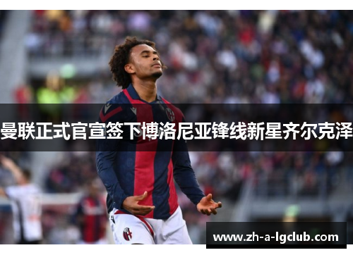 曼联正式官宣签下博洛尼亚锋线新星齐尔克泽 曼联正式官宣签下博洛尼亚锋线新星齐尔克泽