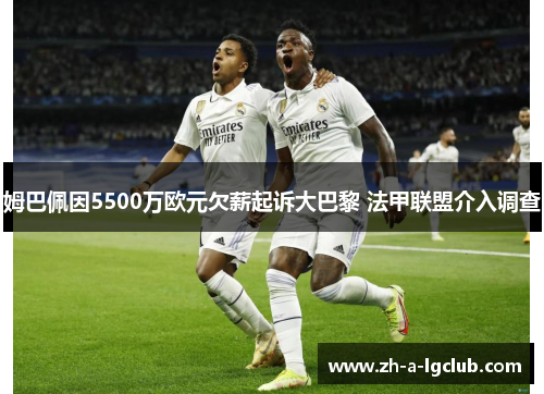 姆巴佩因5500万欧元欠薪起诉大巴黎 法甲联盟介入调查