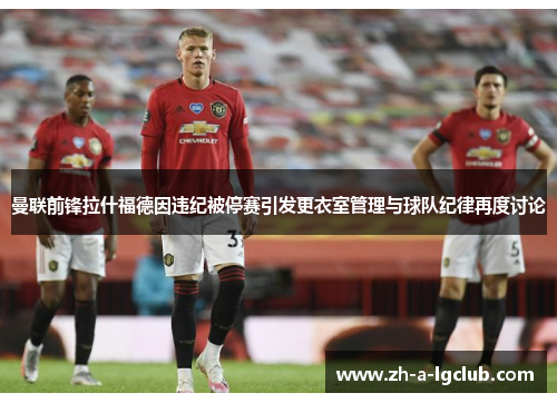 曼联前锋拉什福德因违纪被停赛引发更衣室管理与球队纪律再度讨论 曼联前锋拉什福德因违纪被停赛引发更衣室管理与球队纪律再度讨论