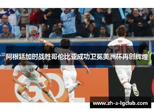 阿根廷加时战胜哥伦比亚成功卫冕美洲杯再创辉煌